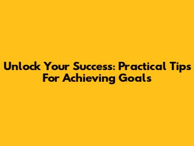 Unlock Your Success: Practical Tips For Achieving Goals