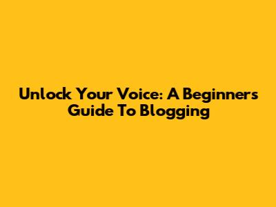 Unlock Your Voice: A Beginner's Guide To Blogging