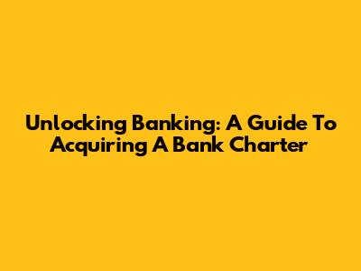 Unlocking Banking: A Guide To Acquiring A Bank Charter