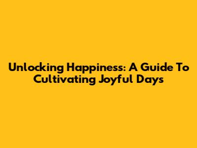 Unlocking Happiness: A Guide To Cultivating Joyful Days