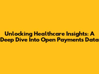 Unlocking Healthcare Insights: A Deep Dive Into Open Payments Data