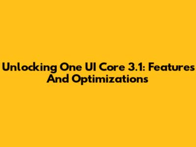 Unlocking One UI Core 3.1: Features And Optimizations