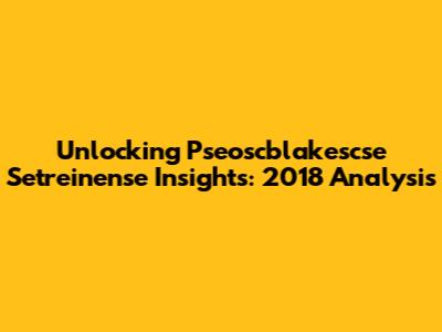 Unlocking Pseoscblakescse Setreinense Insights: 2018 Analysis