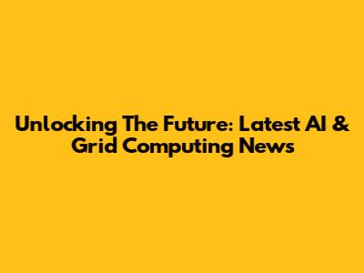 Unlocking The Future: Latest AI & Grid Computing News