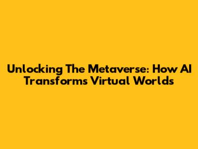 Unlocking The Metaverse: How AI Transforms Virtual Worlds