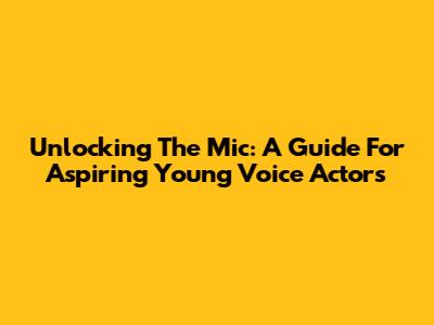 Unlocking The Mic: A Guide For Aspiring Young Voice Actors
