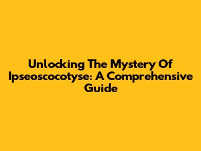 Unlocking The Mystery Of Ipseoscocotyse: A Comprehensive Guide