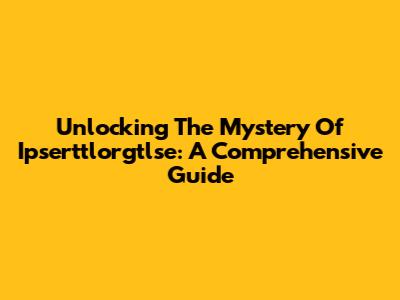 Unlocking The Mystery Of Ipserttlorgtlse: A Comprehensive Guide