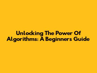 Unlocking The Power Of Algorithms: A Beginner's Guide