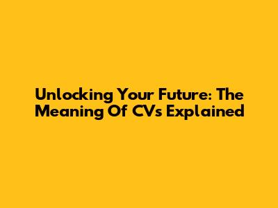 Unlocking Your Future: The Meaning Of CVs Explained