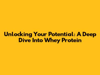 Unlocking Your Potential: A Deep Dive Into Whey Protein