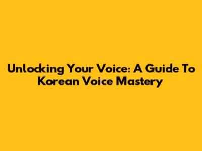 Unlocking Your Voice: A Guide To Korean Voice Mastery