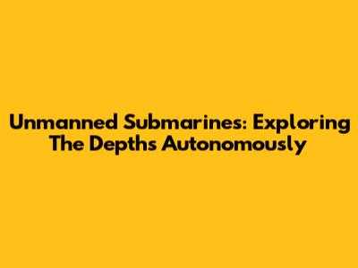Unmanned Submarines: Exploring The Depths Autonomously