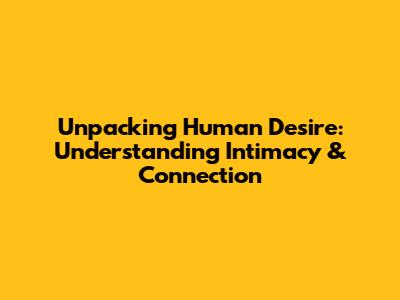 Unpacking Human Desire: Understanding Intimacy & Connection