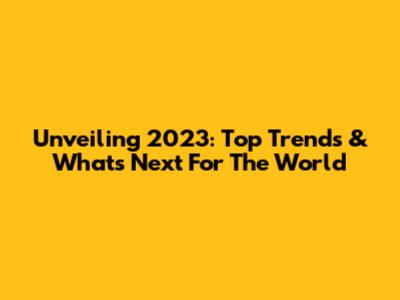Unveiling 2023: Top Trends & What's Next For The World