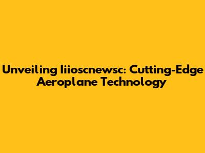 Unveiling Iiioscnewsc: Cutting-Edge Aeroplane Technology