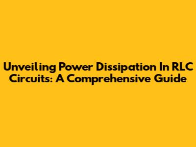 Unveiling Power Dissipation In RLC Circuits: A Comprehensive Guide