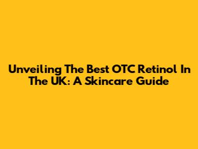 Unveiling The Best OTC Retinol In The UK: A Skincare Guide