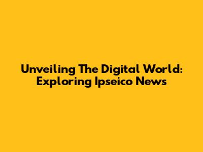 Unveiling The Digital World: Exploring Ipseico News