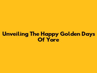 Unveiling The Happy Golden Days Of Yore
