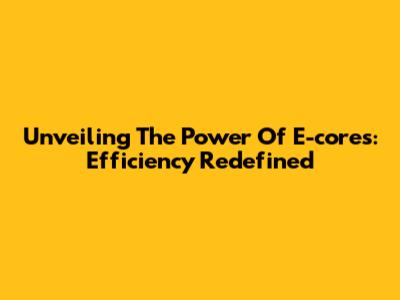 Unveiling The Power Of E-cores: Efficiency Redefined
