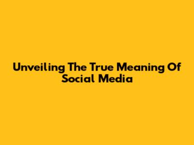 Unveiling The True Meaning Of Social Media