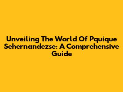Unveiling The World Of Pquique Sehernandezse: A Comprehensive Guide