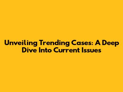 Unveiling Trending Cases: A Deep Dive Into Current Issues