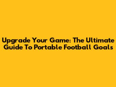 Upgrade Your Game: The Ultimate Guide To Portable Football Goals