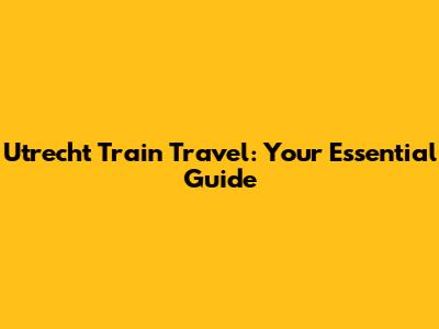 Utrecht Train Travel: Your Essential Guide