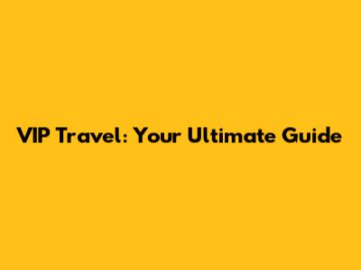 VIP Travel: Your Ultimate Guide