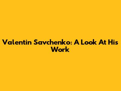 Valentin Savchenko: A Look At His Work