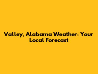 Valley, Alabama Weather: Your Local Forecast