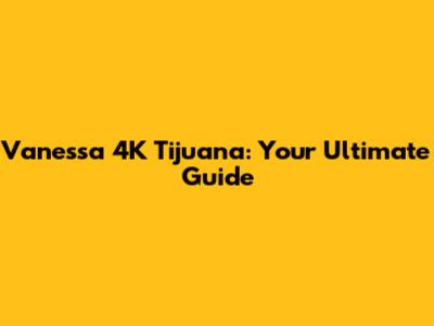 Vanessa 4K Tijuana: Your Ultimate Guide