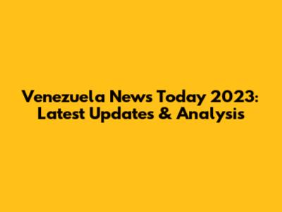 Venezuela News Today 2023: Latest Updates & Analysis