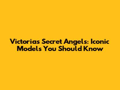 Victoria's Secret Angels: Iconic Models You Should Know