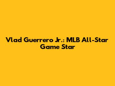 Vlad Guerrero Jr.: MLB All-Star Game Star