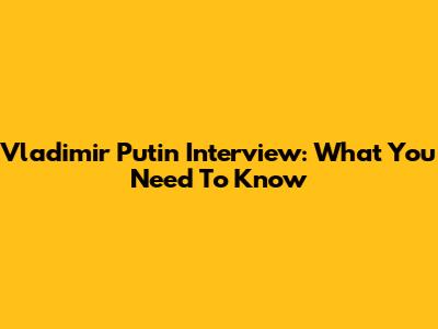 Vladimir Putin Interview: What You Need To Know