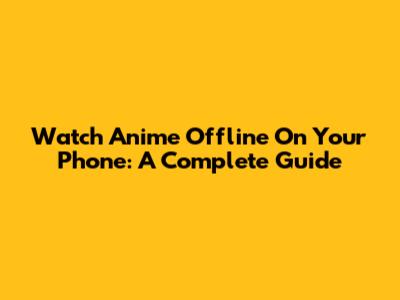 Watch Anime Offline On Your Phone: A Complete Guide