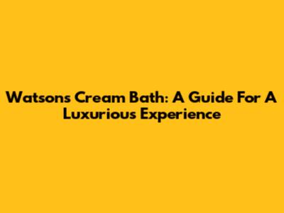 Watson's Cream Bath: A Guide For A Luxurious Experience