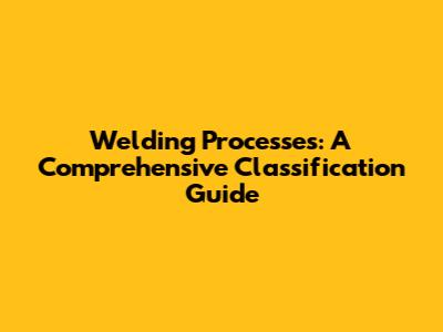 Welding Processes: A Comprehensive Classification Guide