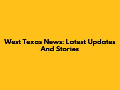 West Texas News: Latest Updates And Stories
