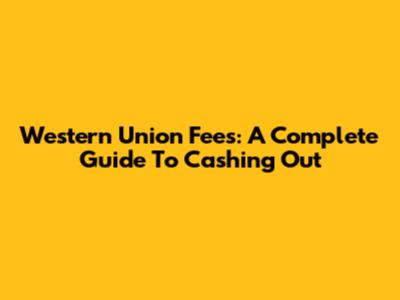 Western Union Fees: A Complete Guide To Cashing Out
