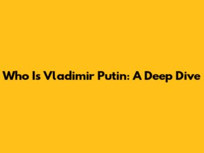 Who Is Vladimir Putin: A Deep Dive