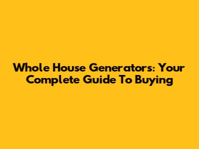 Whole House Generators: Your Complete Guide To Buying