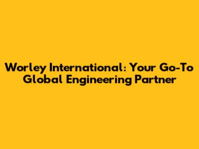 Worley International: Your Go-To Global Engineering Partner