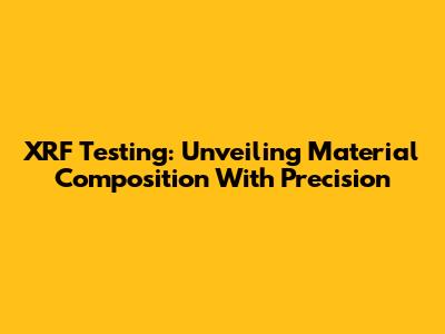 XRF Testing: Unveiling Material Composition With Precision