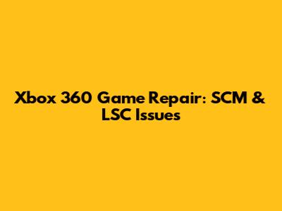 Xbox 360 Game Repair: SCM & LSC Issues
