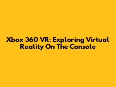 Xbox 360 VR: Exploring Virtual Reality On The Console