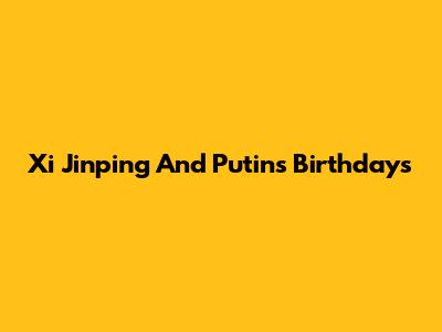 Xi Jinping And Putin's Birthdays